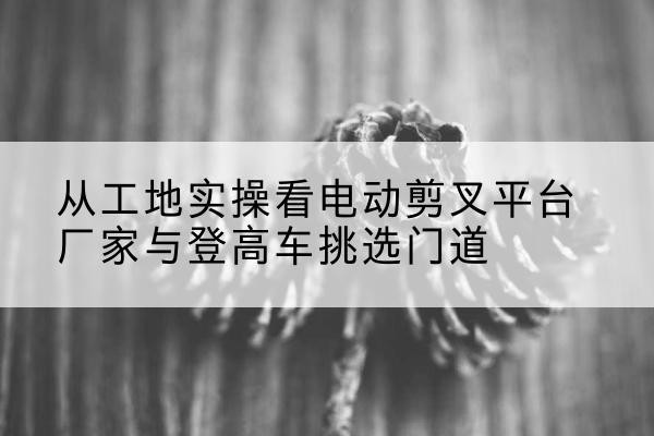 周至电动剪叉升降平台厂家-从工地实操看电动剪叉平台厂家与登高车挑选门道