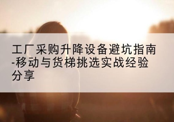 周至移动式升降机怎么选-工厂采购升降设备避坑指南-移动与货梯挑选实战经验分享
