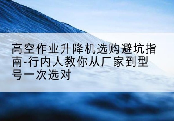 周至升降平台厂家-高空作业升降机选购避坑指南-行内人教你从厂家到型号一次选对