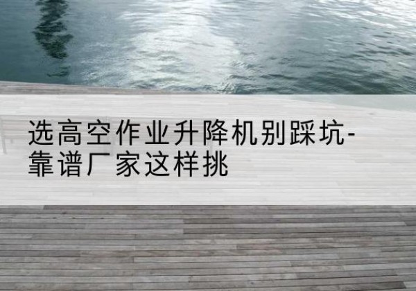 周至剪叉式升降机厂家-选高空作业升降机别踩坑-靠谱厂家这样挑