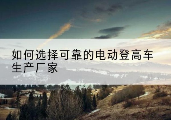 周至电动登高车厂家-如何选择可靠的电动登高车生产厂家