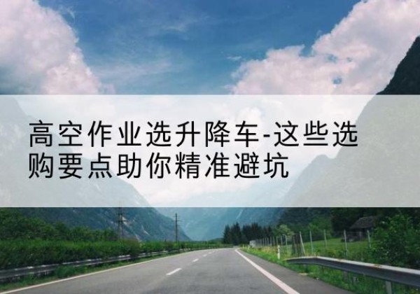 周至升降车厂家-高空作业选升降车-这些选购要点助你*避坑