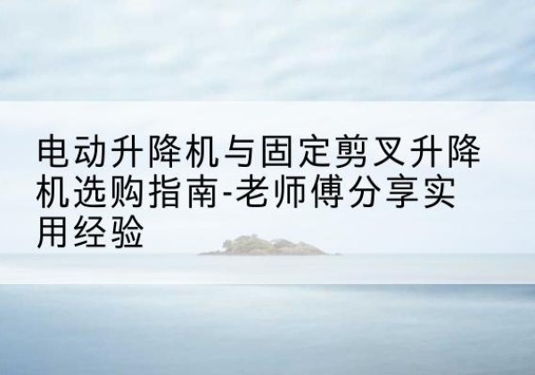 周至电动升降机怎么选-电动升降机与固定剪叉升降机选购指南-老师傅分享实用经验