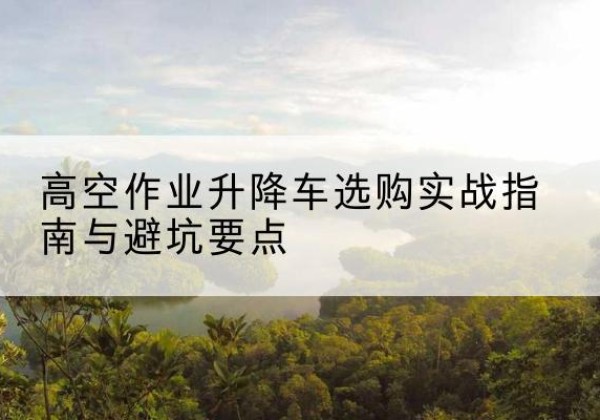 周至升降车怎么选-高空作业升降车选购实战指南与避坑要点