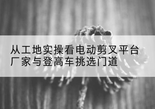 周至电动剪叉升降平台厂家-从工地实操看电动剪叉平台厂家与登高车挑选门道