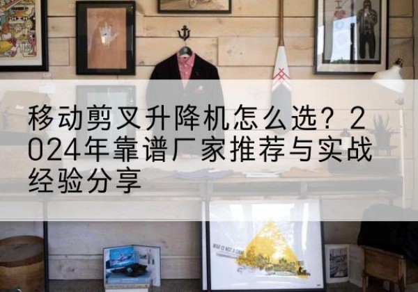 周至升降平台厂家推荐-移动剪叉升降机怎么选？2024年靠谱厂家推荐与实战经验分享