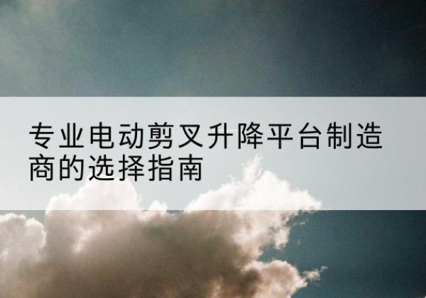周至电动剪叉升降平台厂家-专业电动剪叉升降平台制造商的选择指南